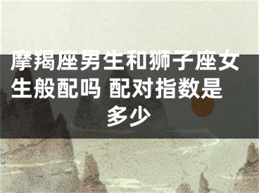 摩羯座男生和狮子座女生般配吗 配对指数是多少