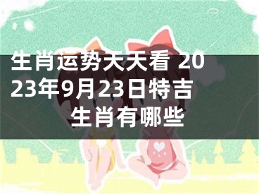 生肖运势天天看 2023年9月23日特吉生肖有哪些