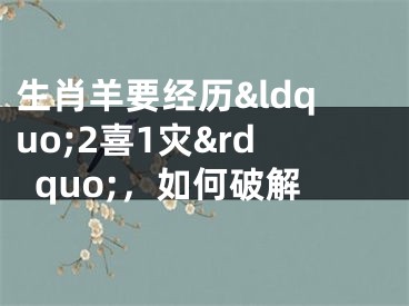 生肖羊要经历&ldquo;2喜1灾&rdquo;，如何破解