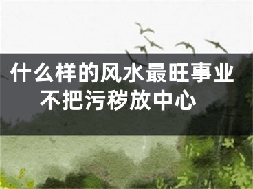 什么样的风水最旺事业 不把污秽放中心