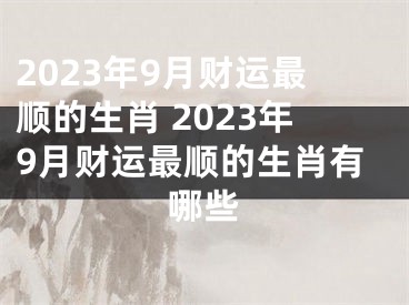 2023年9月财运最顺的生肖 2023年9月财运最顺的生肖有哪些