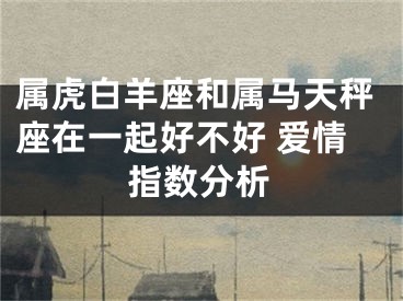 属虎白羊座和属马天秤座在一起好不好 爱情指数分析