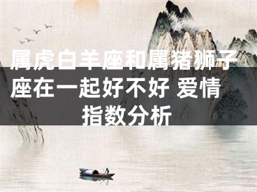 属虎白羊座和属猪狮子座在一起好不好 爱情指数分析