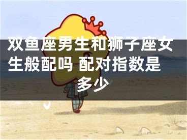 双鱼座男生和狮子座女生般配吗 配对指数是多少
