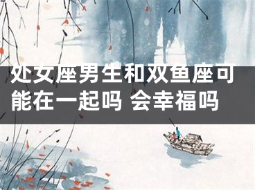 处女座男生和双鱼座可能在一起吗 会幸福吗