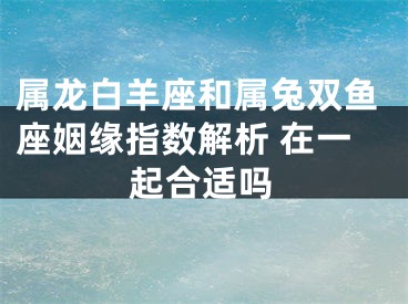 属龙白羊座和属兔双鱼座姻缘指数解析 在一起合适吗