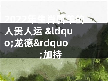 2022年生肖属羊的人贵人运 &ldquo;龙德&rdquo;加持