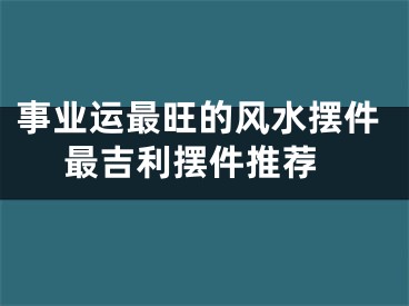 事业运最旺的风水摆件 最吉利摆件推荐