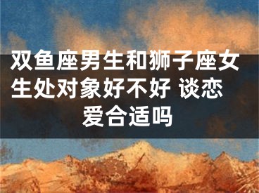 双鱼座男生和狮子座女生处对象好不好 谈恋爱合适吗