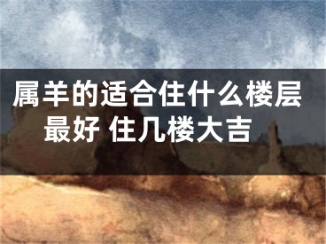 属羊的适合住什么楼层最好 住几楼大吉
