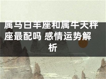 属马白羊座和属牛天秤座最配吗 感情运势解析