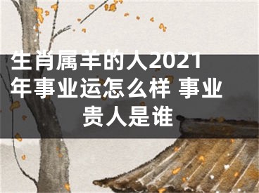 生肖属羊的人2021年事业运怎么样 事业贵人是谁