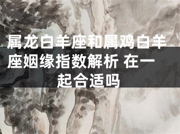 属龙白羊座和属鸡白羊座姻缘指数解析 在一起合适吗