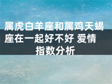 属虎白羊座和属鸡天蝎座在一起好不好 爱情指数分析