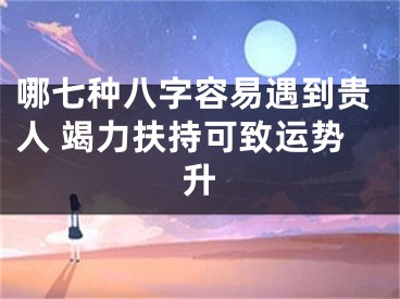 哪七种八字容易遇到贵人 竭力扶持可致运势升