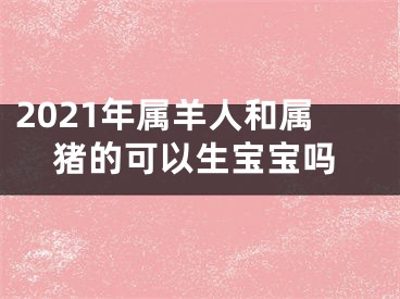 2021年属羊人和属猪的可以生宝宝吗