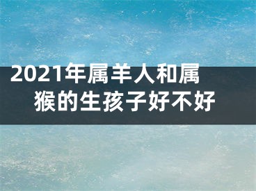 2021年属羊人和属猴的生孩子好不好