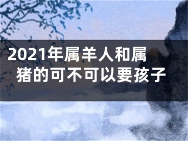 2021年属羊人和属猪的可不可以要孩子