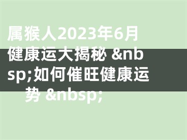 属猴人2023年6月健康运大揭秘 &nbsp;如何催旺健康运势 &nbsp;