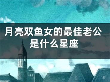 月亮双鱼女的最佳老公是什么星座