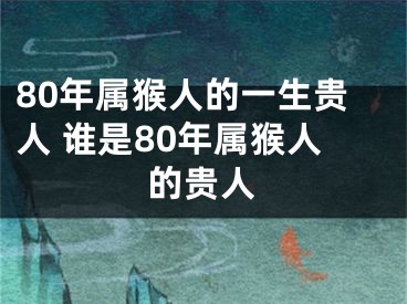 80年属猴人的一生贵人 谁是80年属猴人的贵人