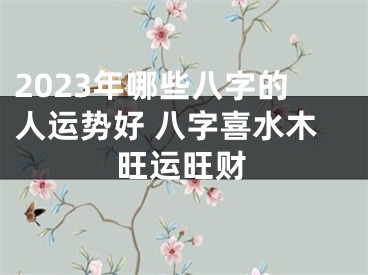 2023年哪些八字的人运势好 八字喜水木旺运旺财