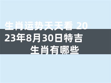 生肖运势天天看 2023年8月30日特吉生肖有哪些