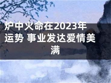 炉中火命在2023年运势 事业发达爱情美满