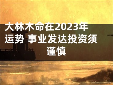大林木命在2023年运势 事业发达投资须谨慎