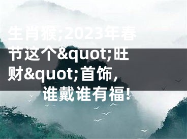生肖猴;2023年春节这个&quot;旺财&quot;首饰,谁戴谁有福!