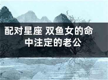 配对星座 双鱼女的命中注定的老公