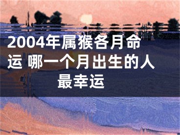 2004年属猴各月命运 哪一个月出生的人最幸运 