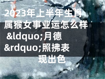 2023年上半年生肖属猴女事业运怎么样  &ldquo;月德&rdquo;照拂表现出色