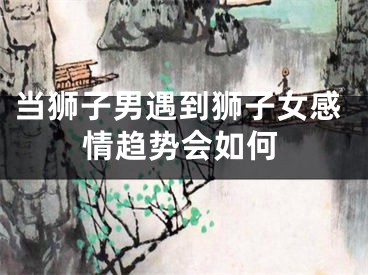 当狮子男遇到狮子女感情趋势会如何