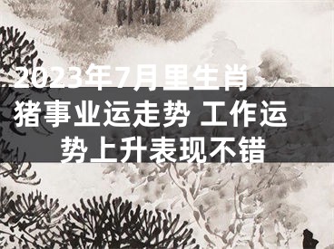 2023年7月里生肖猪事业运走势 工作运势上升表现不错