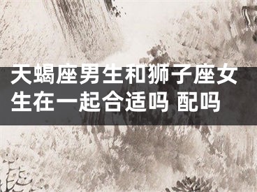 天蝎座男生和狮子座女生在一起合适吗 配吗