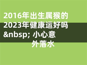 2016年出生属猴的2023年健康运好吗&nbsp; 小心意外落水