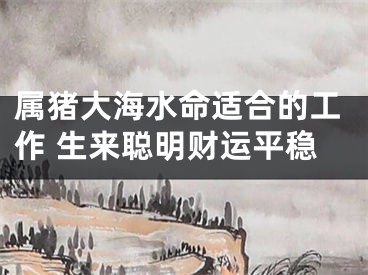 属猪大海水命适合的工作 生来聪明财运平稳