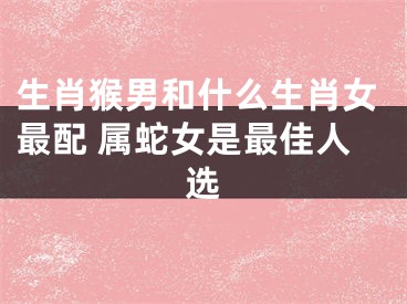 生肖猴男和什么生肖女最配 属蛇女是最佳人选