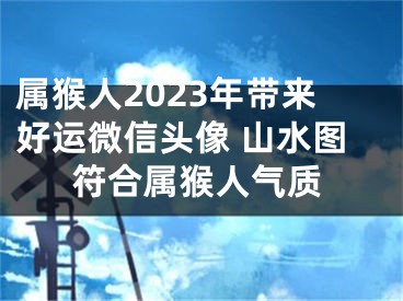 属猴人2023年带来好运微信头像 山水图符合属猴人气质
