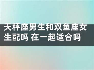 天秤座男生和双鱼座女生配吗 在一起适合吗