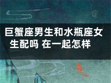 巨蟹座男生和水瓶座女生配吗 在一起怎样