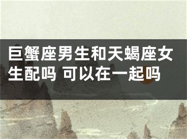 巨蟹座男生和天蝎座女生配吗 可以在一起吗