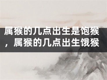属猴的几点出生是饱猴，属猴的几点出生饿猴