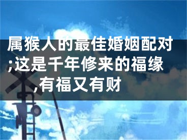 属猴人的最佳婚姻配对;这是千年修来的福缘,有福又有财 