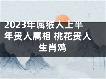 2023年属猴人上半年贵人属相 桃花贵人生肖鸡