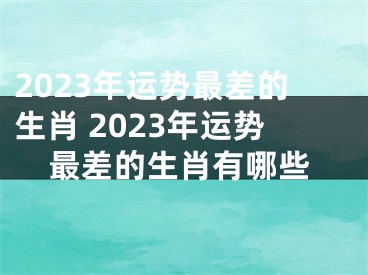 2023年运势最差的生肖 2023年运势最差的生肖有哪些