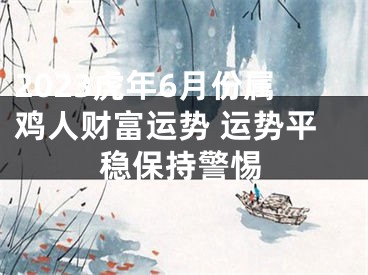 2023虎年6月份属鸡人财富运势 运势平稳保持警惕
