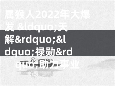 属猴人2022年大爆发 &ldquo;天解&rdquo;&ldquo;禄勋&rdquo;助力事业