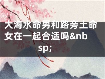 大海水命男和路旁土命女在一起合适吗&nbsp;